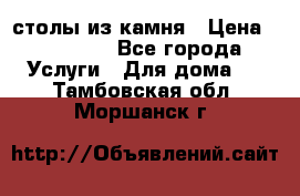 столы из камня › Цена ­ 55 000 - Все города Услуги » Для дома   . Тамбовская обл.,Моршанск г.